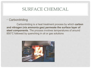 SURFACE CHEMICAL
• Carbonitriding
Carbonitriding is a heat treatment process by which carbon
and nitrogen (via ammonia gas) permeate the surface layer of
steel components. The process involves temperatures of around
850°C followed by quenching in oil or gas solutions
 