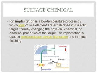 SURFACE CHEMICAL
• Ion implantation is a low-temperature process by
which ions of one element are accelerated into a solid
target, thereby changing the physical, chemical, or
electrical properties of the target. Ion implantation is
used in semiconductor device fabrication and in metal
finishing
 