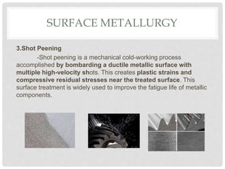 SURFACE METALLURGY
3.Shot Peening
-Shot peening is a mechanical cold-working process
accomplished by bombarding a ductile metallic surface with
multiple high-velocity shots. This creates plastic strains and
compressive residual stresses near the treated surface. This
surface treatment is widely used to improve the fatigue life of metallic
components.
 