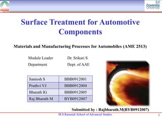 Surface Treatment for Automotive
             Components
Materials and Manufacturing Processes for Automobiles (AME 2513)

       Module Leader         Dr. Srikari S
      Department             Dept. of AAE


       Santosh S           BBB0912001
       Pruthvi VJ          BBB0912004
       Bharath IG          BBB0912005
       Raj Bharath M       BYB0912007

                                Submitted by : Rajbharath.M(BYB0912007)
                       M.S.Ramaiah School of Advanced Studies             1
 
