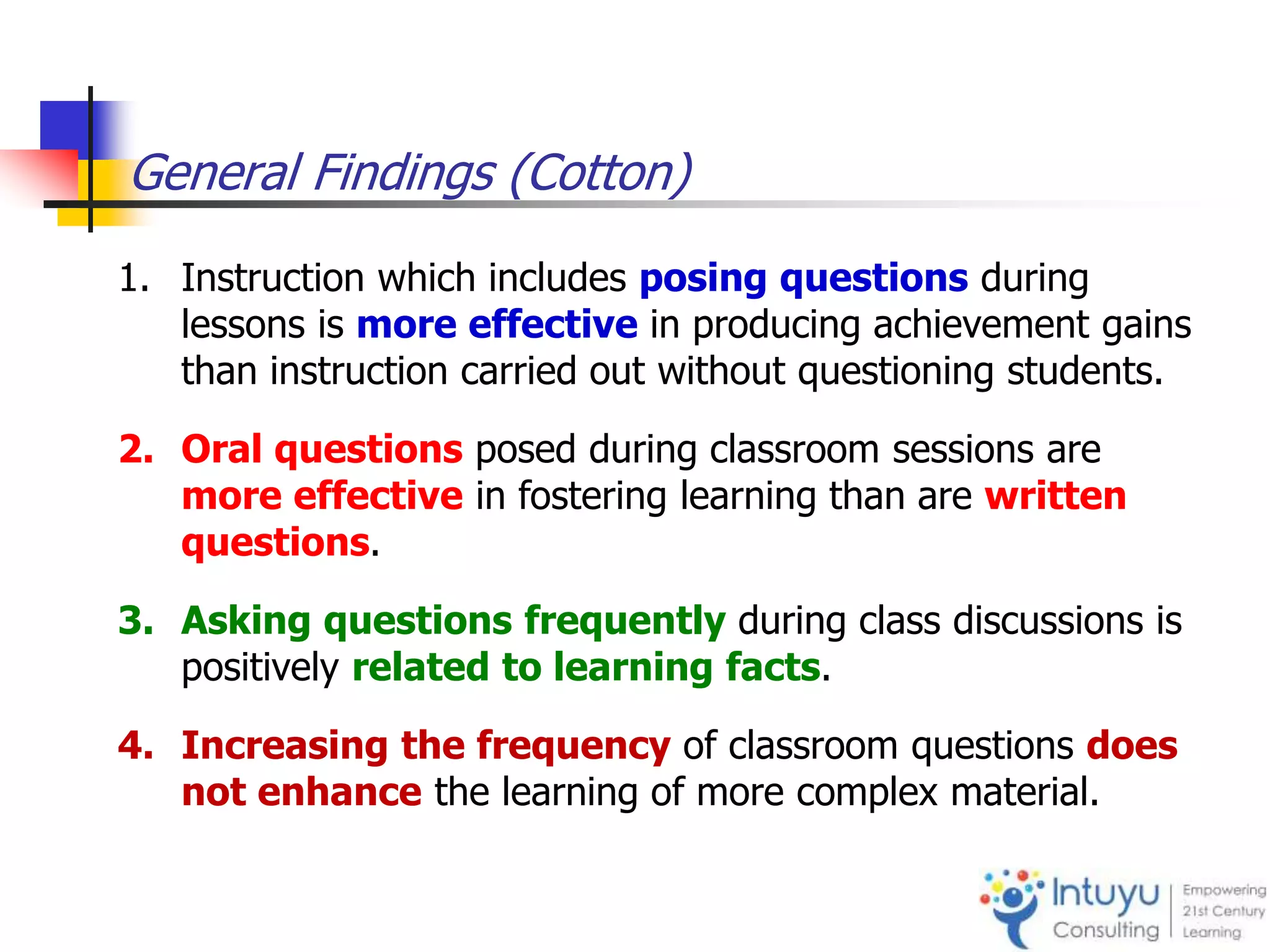 General Findings (Cotton)
1. Instruction which includes posing questions during
lessons is more effective in producing achievement gains
than instruction carried out without questioning students.
2. Oral questions posed during classroom sessions are
more effective in fostering learning than are written
questions.
3. Asking questions frequently during class discussions is
positively related to learning facts.
4. Increasing the frequency of classroom questions does
not enhance the learning of more complex material.
 