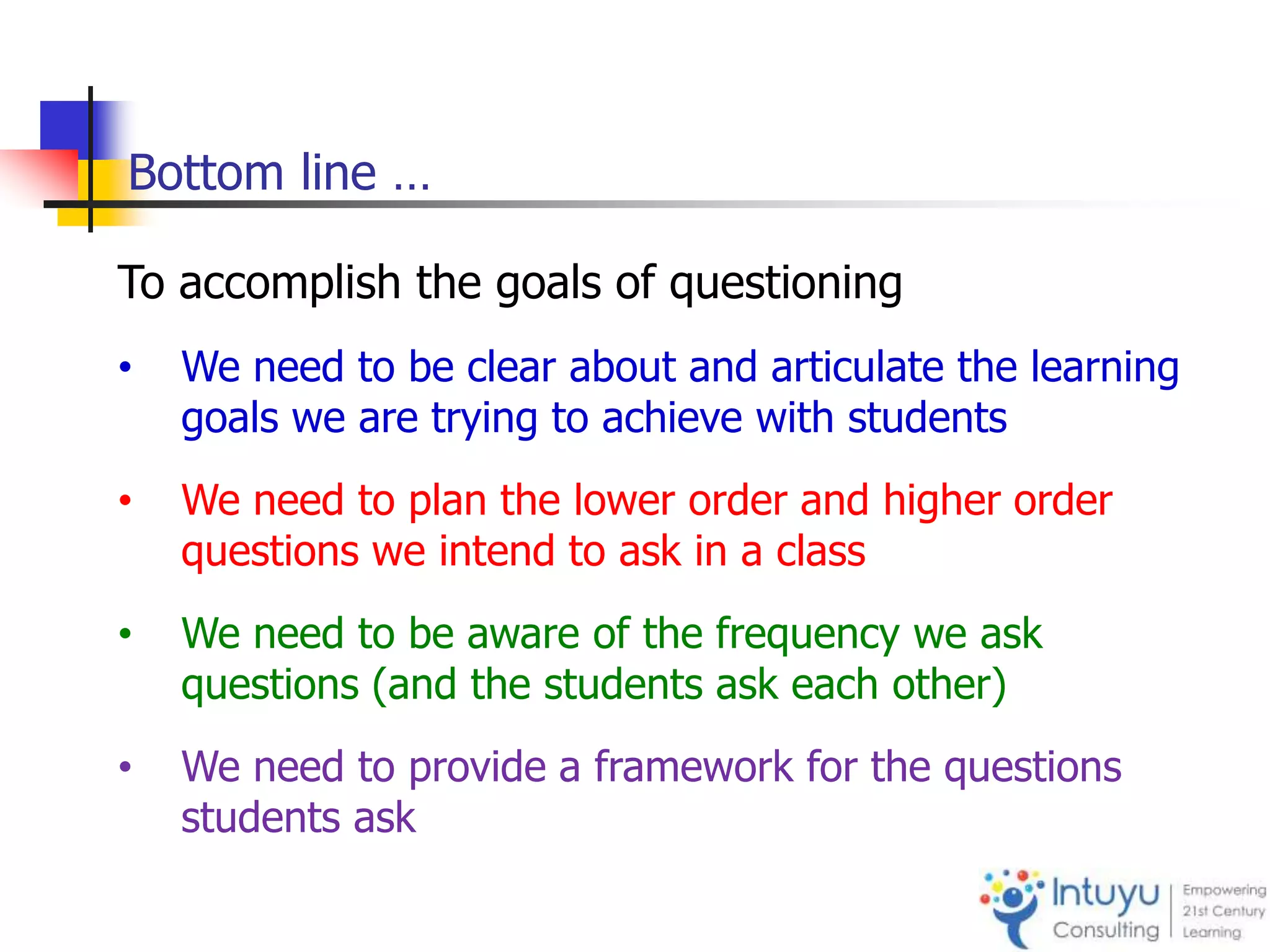 Bottom line …
To accomplish the goals of questioning
• We need to be clear about and articulate the learning
goals we are trying to achieve with students
• We need to plan the lower order and higher order
questions we intend to ask in a class
• We need to be aware of the frequency we ask
questions (and the students ask each other)
• We need to provide a framework for the questions
students ask
 