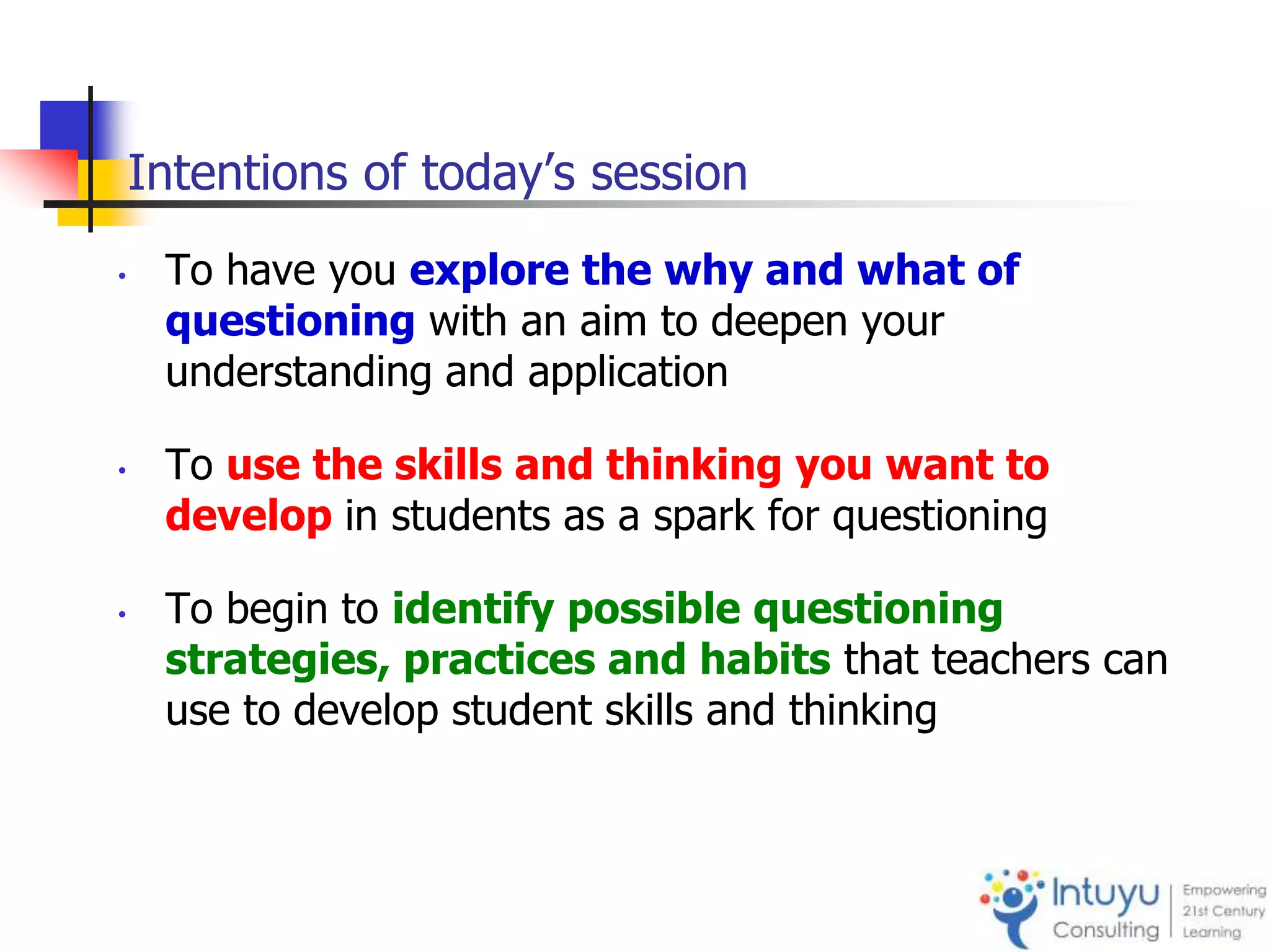 Intentions of today’s session
• To have you explore the why and what of
questioning with an aim to deepen your
understanding and application
• To use the skills and thinking you want to
develop in students as a spark for questioning
• To begin to identify possible questioning
strategies, practices and habits that teachers can
use to develop student skills and thinking
 