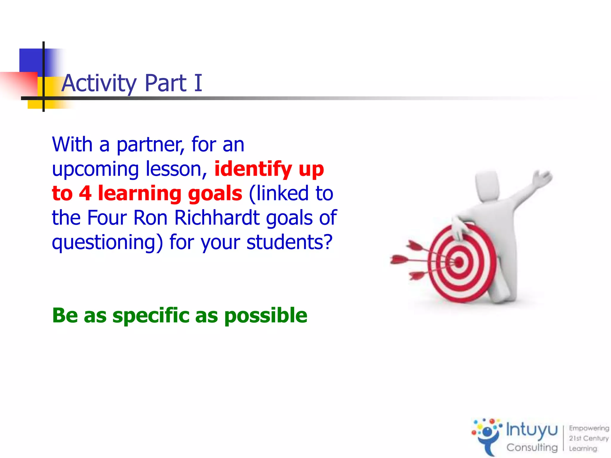 Activity Part I
With a partner, for an
upcoming lesson, identify up
to 4 learning goals (linked to
the Four Ron Richhardt goals of
questioning) for your students?
Be as specific as possible
 