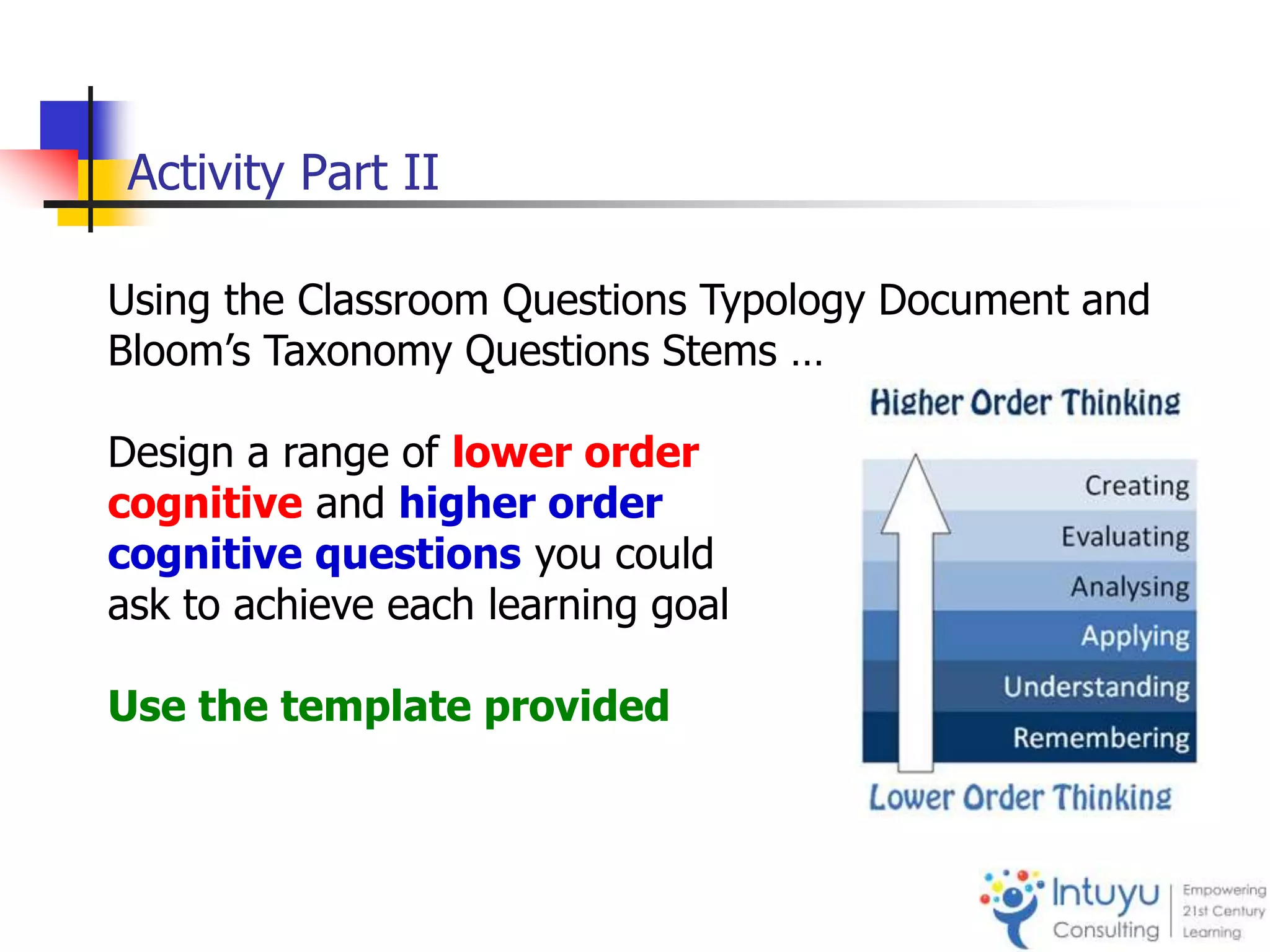 Activity Part II
Using the Classroom Questions Typology Document and
Bloom’s Taxonomy Questions Stems …
Design a range of lower order
cognitive and higher order
cognitive questions you could
ask to achieve each learning goal
Use the template provided
 