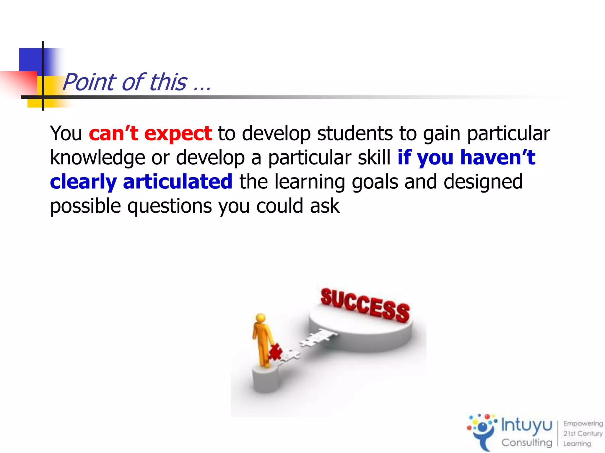 Point of this …
You can’t expect to develop students to gain particular
knowledge or develop a particular skill if you haven’t
clearly articulated the learning goals and designed
possible questions you could ask
 