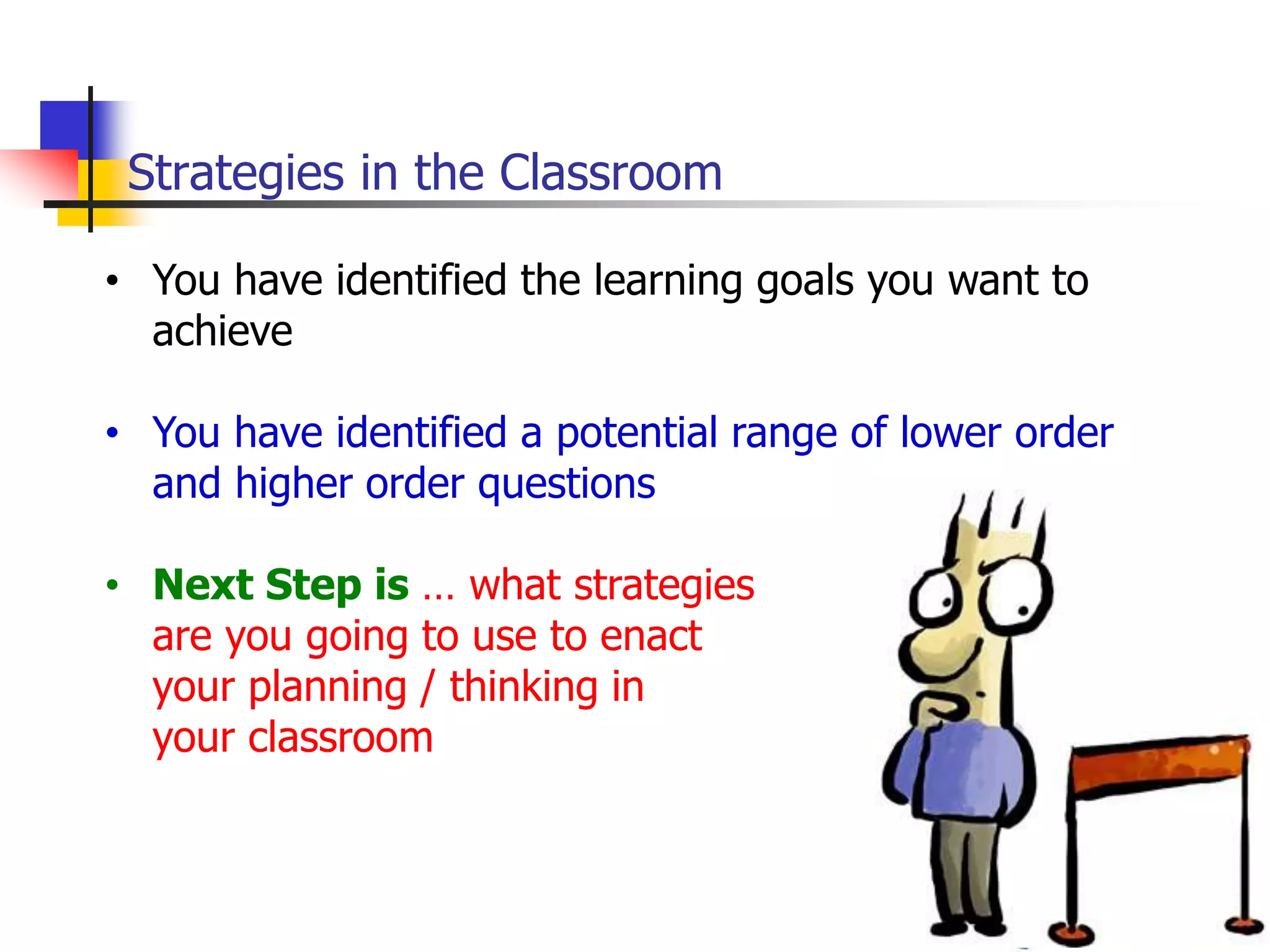 Strategies in the Classroom
• You have identified the learning goals you want to
achieve
• You have identified a potential range of lower order
and higher order questions
• Next Step is … what strategies
are you going to use to enact
your planning / thinking in
your classroom
 