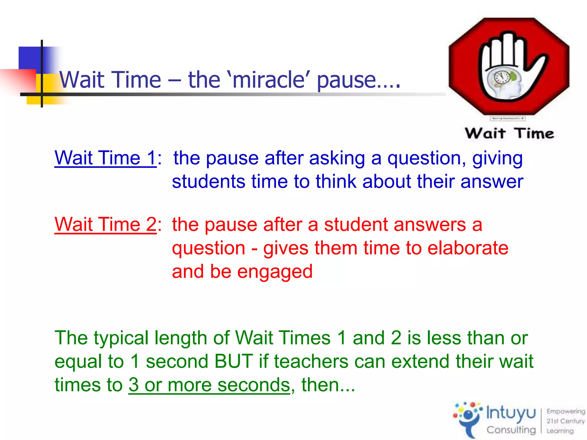 Wait Time 1: the pause after asking a question, giving
students time to think about their answer
Wait Time 2: the pause after a student answers a
question - gives them time to elaborate
and be engaged
The typical length of Wait Times 1 and 2 is less than or
equal to 1 second BUT if teachers can extend their wait
times to 3 or more seconds, then...
Wait Time – the ‘miracle’ pause….
 