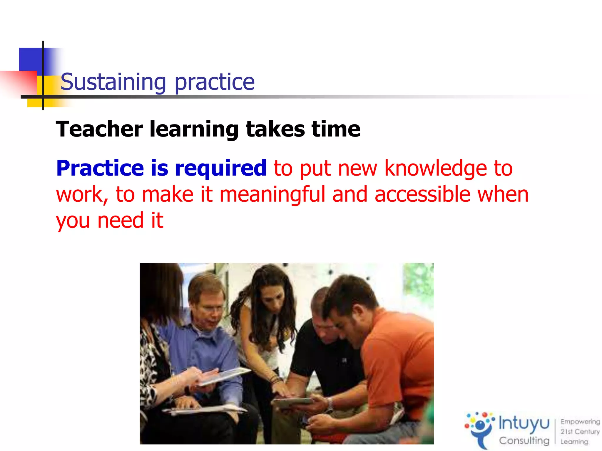 Sustaining practice
Teacher learning takes time
Practice is required to put new knowledge to
work, to make it meaningful and accessible when
you need it
 