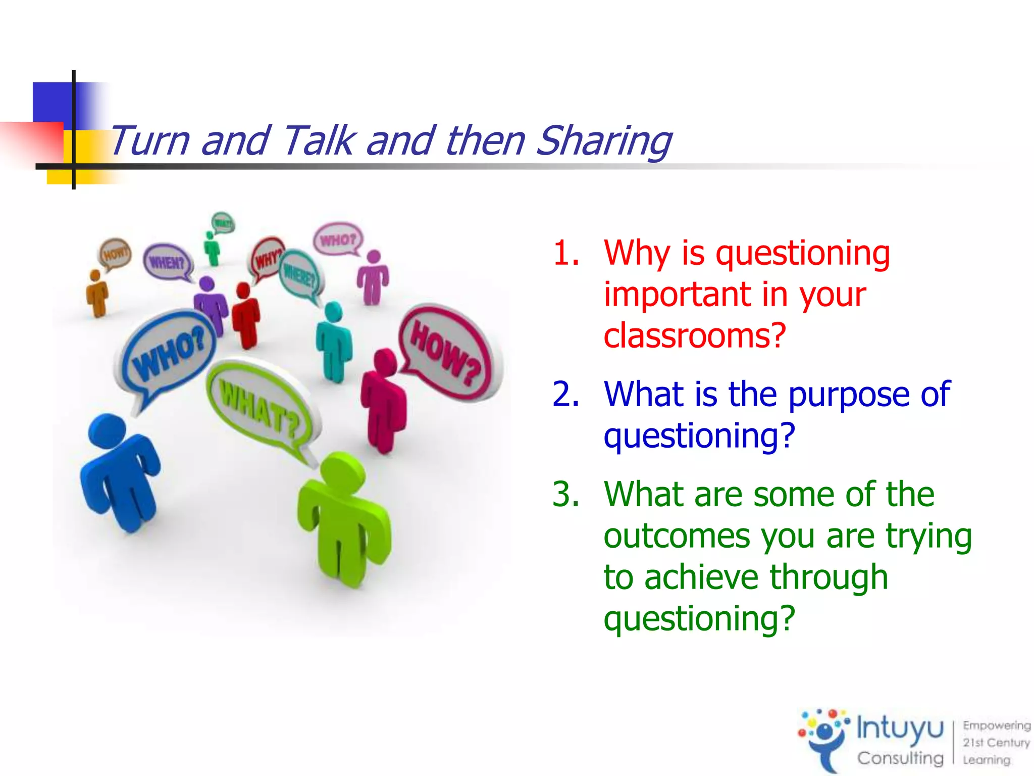 Turn and Talk and then Sharing
1. Why is questioning
important in your
classrooms?
2. What is the purpose of
questioning?
3. What are some of the
outcomes you are trying
to achieve through
questioning?
 