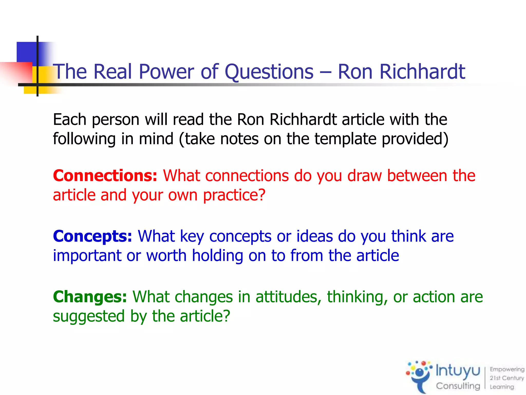 The Real Power of Questions – Ron Richhardt
Each person will read the Ron Richhardt article with the
following in mind (take notes on the template provided)
Connections: What connections do you draw between the
article and your own practice?
Concepts: What key concepts or ideas do you think are
important or worth holding on to from the article
Changes: What changes in attitudes, thinking, or action are
suggested by the article?
 