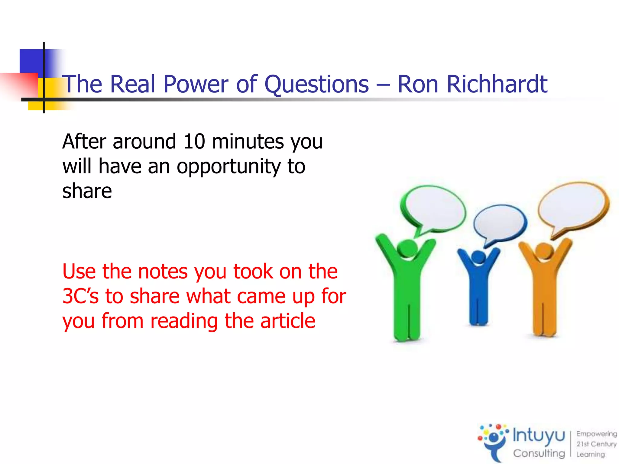 The Real Power of Questions – Ron Richhardt
After around 10 minutes you
will have an opportunity to
share
Use the notes you took on the
3C’s to share what came up for
you from reading the article
 