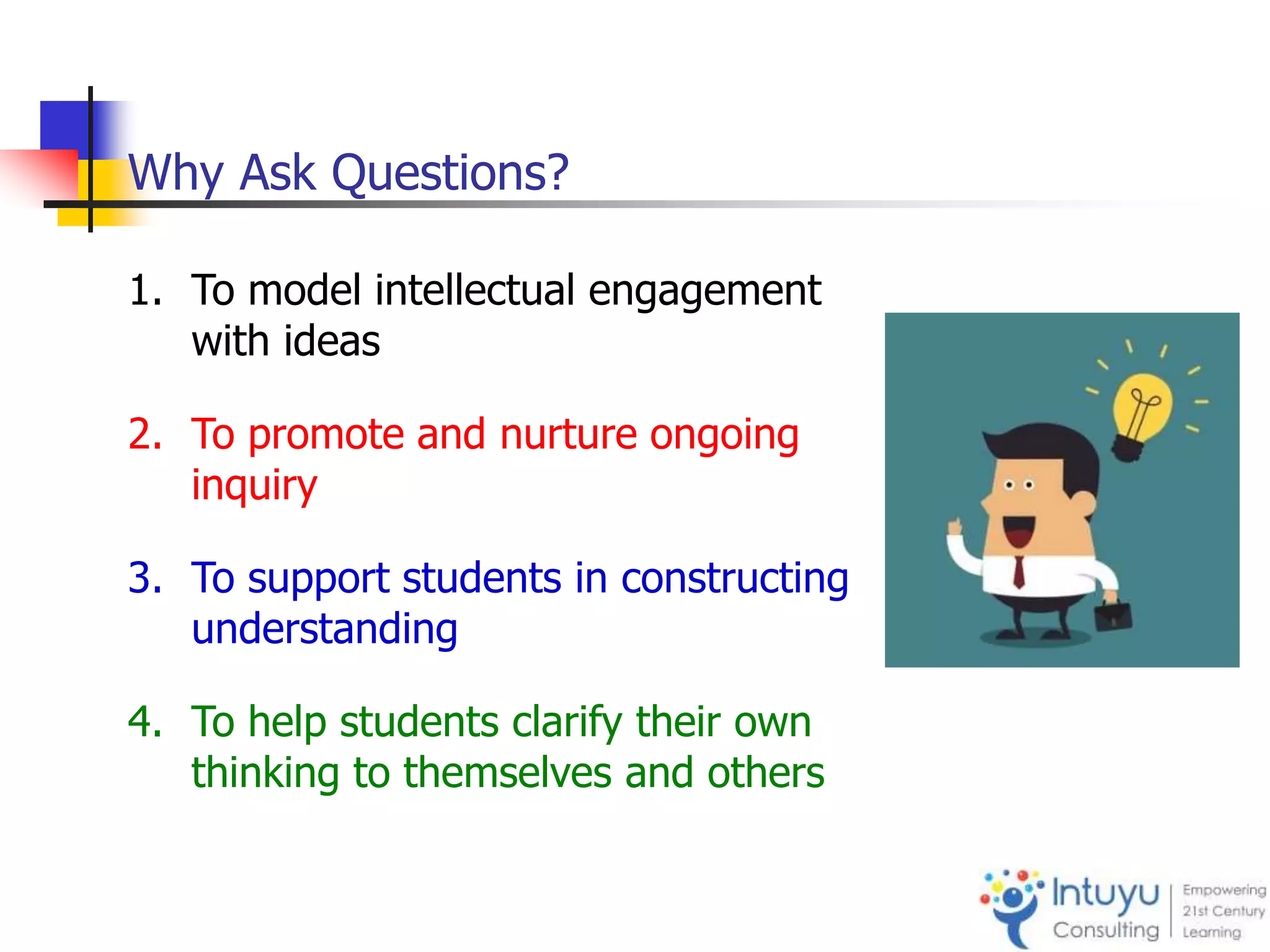 Why Ask Questions?
1. To model intellectual engagement
with ideas
2. To promote and nurture ongoing
inquiry
3. To support students in constructing
understanding
4. To help students clarify their own
thinking to themselves and others
 