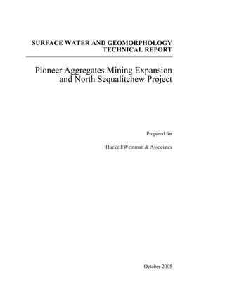 SURFACE WATER AND GEOMORPHOLOGY
                TECHNICAL REPORT


Pioneer Aggregates Mining Expansion
      and North Sequalitchew Project




                                   Prepared for

                  Huckell/Weinman & Associates




                                  October 2005
 
