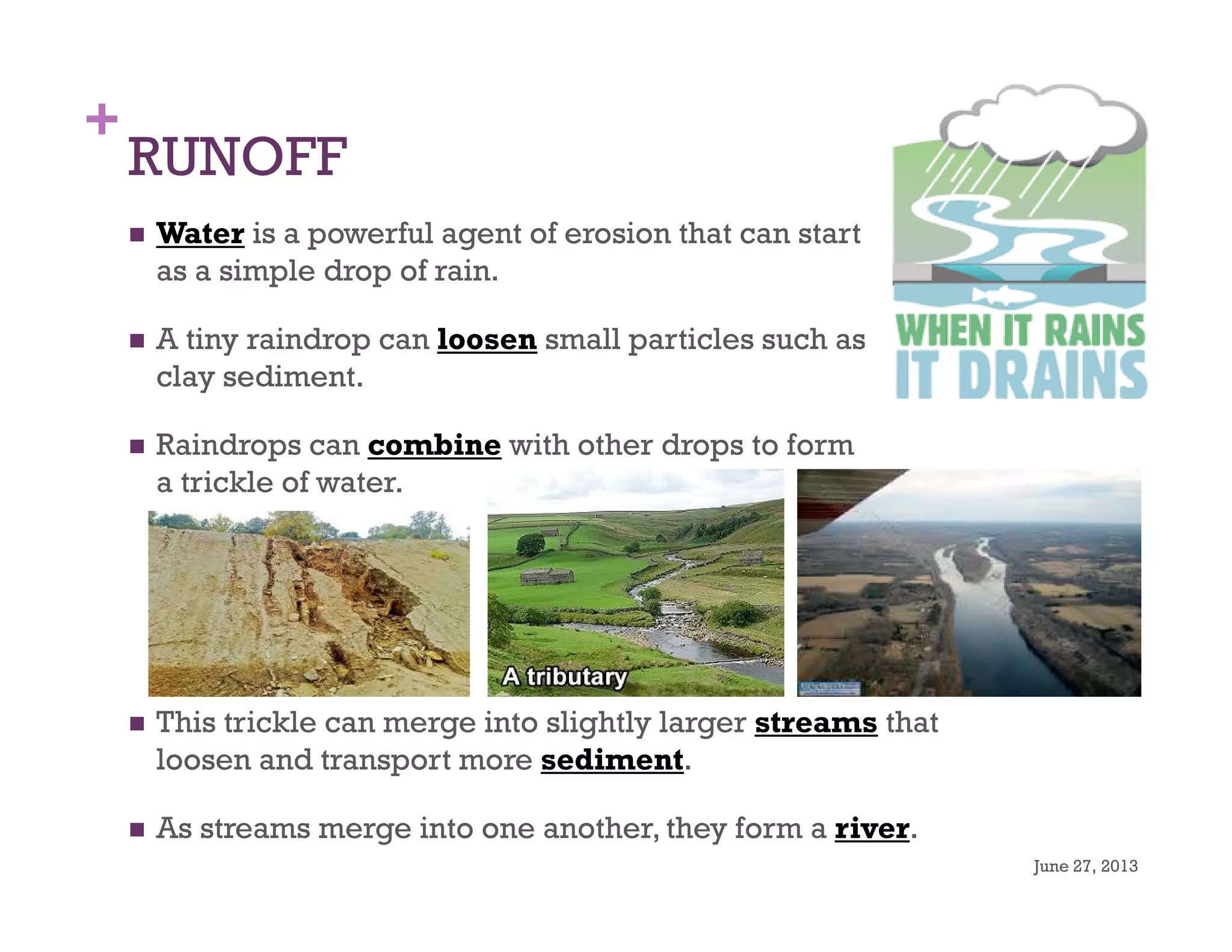 +
RUNOFF
Water is a powerful agent of erosion that can start
as a simple drop of rain.
A tiny raindrop can loosen small particles such as
clay sediment.
Raindrops can combine with other drops to form
a trickle of water.
June 27, 2013
3
This trickle can merge into slightly larger streams that
loosen and transport more sediment.
As streams merge into one another, they form a river.
 