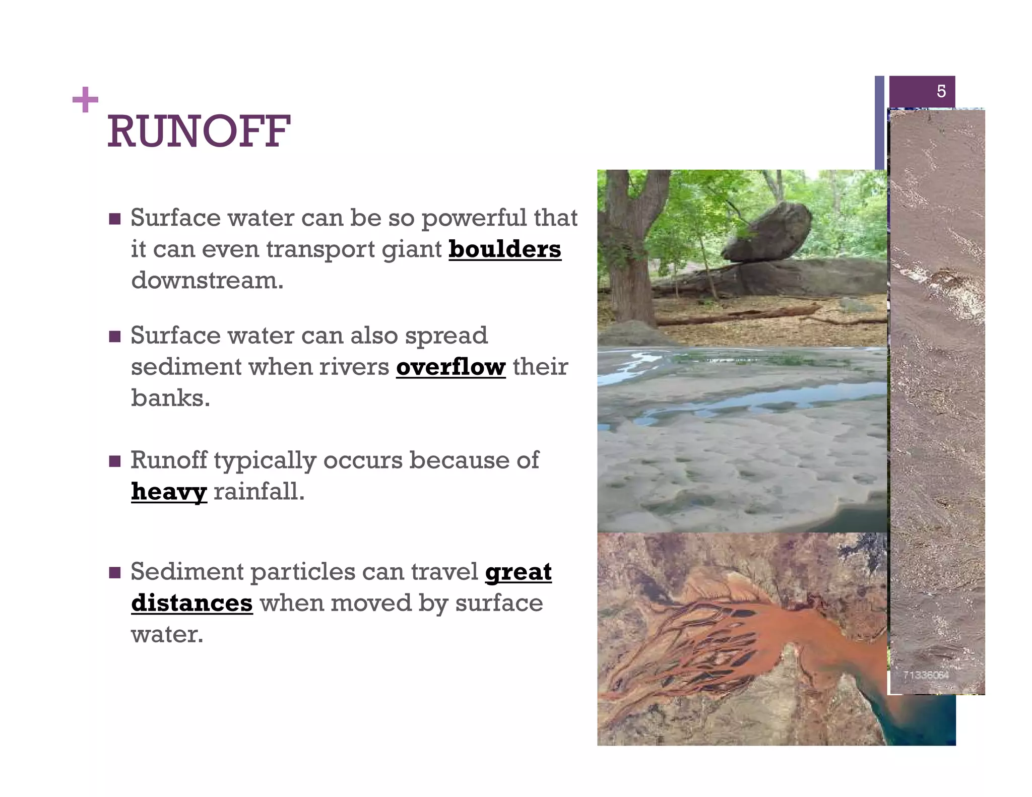 +
RUNOFF
Surface water can be so powerful that
it can even transport giant boulders
downstream.
5
Surface water can also spread
sediment when rivers overflow their
banks.
Runoff typically occurs because of
heavy rainfall.
Sediment particles can travel great
distances when moved by surface
water.
 