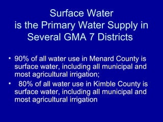 Surface Water
is the Primary Water Supply in
Several GMA 7 Districts
• 90% of all water use in Menard County is
surface water, including all municipal and
most agricultural irrigation;
• 80% of all water use in Kimble County is
surface water, including all municipal and
most agricultural irrigation
 