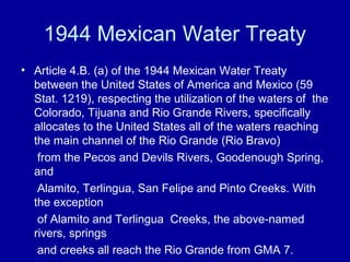 1944 Mexican Water Treaty
• Article 4.B. (a) of the 1944 Mexican Water Treaty
between the United States of America and Mexico (59
Stat. 1219), respecting the utilization of the waters of the
Colorado, Tijuana and Rio Grande Rivers, specifically
allocates to the United States all of the waters reaching
the main channel of the Rio Grande (Rio Bravo)
from the Pecos and Devils Rivers, Goodenough Spring,
and
Alamito, Terlingua, San Felipe and Pinto Creeks. With
the exception
of Alamito and Terlingua Creeks, the above-named
rivers, springs
and creeks all reach the Rio Grande from GMA 7.
 