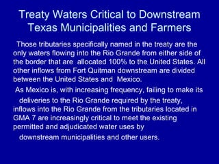 Treaty Waters Critical to Downstream
Texas Municipalities and Farmers
Those tributaries specifically named in the treaty are the
only waters flowing into the Rio Grande from either side of
the border that are allocated 100% to the United States. All
other inflows from Fort Quitman downstream are divided
between the United States and Mexico.
As Mexico is, with increasing frequency, failing to make its
deliveries to the Rio Grande required by the treaty,
inflows into the Rio Grande from the tributaries located in
GMA 7 are increasingly critical to meet the existing
permitted and adjudicated water uses by
downstream municipalities and other users.
 