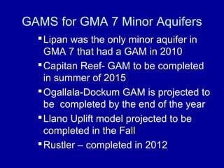 GAMS for GMA 7 Minor Aquifers
Lipan was the only minor aquifer in
GMA 7 that had a GAM in 2010
Capitan Reef- GAM to be completed
in summer of 2015
Ogallala-Dockum GAM is projected to
be completed by the end of the year
Llano Uplift model projected to be
completed in the Fall
Rustler – completed in 2012
 