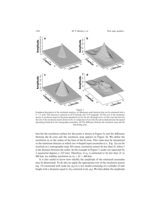 best ®ts the resolution surface for this point is shown in Figure 3c and the di€erence
between the ®t cone and the resolution map appears in Figure 3d. We de®ne the
resolution rR as the radius of the base of the ®t cone. This value may be interpreted
as the minimum distance at which two d-shaped input anomalies (i.e., Fig. 3a) can be
resolved on a tomographic map. Of course, resolution cannot be less than 2`, where `
is the distance between the nodes. In the example in Figure 3, nodes are separated by
2 equatorial degrees ($222 km). Therefore, if rR is estimated to be less than 2` or
444 km, we rede®ne resolution as rR ˆ 2` ˆ 444 km.
It is also useful to know how reliably the amplitude of the estimated anomalies
may be determined. To do this we apply the appropriate row of the resolution matrix
(eq. 33) associated with node (h0; /0) to a test model consisting of a cylinder of unit
height with a diameter equal to 2rR centered at (h0; /0). We then de®ne the amplitude
65
70
75
80
Longitude
35
40
45
50
Latitude
0.00.20.40.60.81.0
Amplitude
0.00.20.40.60.81.0
Amplitude a
65
70
75
80
Longitude
35
40
45
50
Latitude
0.00.10.20.3
Amplitude
0.00.10.20.3
Amplitude
b65
70
75
80
Longitude
35
40
45
50
Latitude
0.00.10.20.3
Amplitude
0.00.10.20.3
Amplitude
c
65
70
75
80
Longitude
35
40
45
50
Latitude
-0.10.00.10.2
Amplitude
-0.10.00.10.2
Amplitude
d
Figure 3
Graphical description of the resolution analysis. (a) Minimum sized function that can be estimated with a
2
Â 2
grid. The function is centered at 42
N latitude and 73
E longitude. (b) The row of the resolution
matrix (a resolution map) for the point speci®ed in (a) for the 50 s Rayleigh wave. (c) The cone that best ®ts
the row of the resolution matrix shown in (b). A comparison of (a) with (b) and (c) demonstrates the spatial
spreading produced in the tomographic procedure. (d) The di€erence between the resolution map and the
best-®tting cone.
1364 M. P. Barmin et al. Pure appl. geophys.,
 