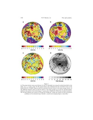 -28 -12 -9 -6 -4 -2 2 4 6 9 12 37
a
δU/U (%)
-28 -12 -9 -6 -4 -2 2 4 6 9 12 37
δU/U (%)
b
-28 -12 -9 -6 -4 -2 2 4 6 9 12 37
δU/U (%)
c
0 10 20 40 60 100 150 250 430
d
Path Density
Figure 5
(a) The group-velocity map across Eurasia for the 20 s Rayleigh wave using the method described in this
paper. A 2
Â 2
grid is used. (b) The group-velocity map computed from the smoothed version of the
model CRUST5.1/S16B30. Maps (a) and (b) are plotted in percent relative to the same average velocity. (c)
The di€erence between maps (a) and (b) relative to the same average in (a) and (b). (d) Path density,
de®ned as the number of rays intersecting a 2
square cell ($50,000 km2
). White lines are plate boundaries.
The red lines delineate the contour of 20 paths per 50,000 km2
. Inside this contour we have the greatest
con®dence in the estimated maps. Outside it, model norm damping begins to take e€ect.
1368 M. P. Barmin et al. Pure appl. geophys.,
 