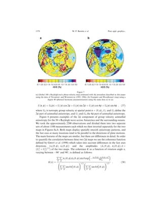 U…r; w† ˆ U0…r† ‡ U1…r† cos 2w ‡ U2…r† sin 2w ‡ U3…r† cos 4w ‡ U4…r† sin 4w ; …37†
where U0 is isotropic group velocity at spatial point r ˆ …h; /†, U1 and U2 de®ne the
2w part of azimuthal anisotropy, and U3 and U4 the 4w part of azimuthal anisotropy.
Figure 8 presents examples of the 2w component of group velocity azimuthal
anisotropy for the 50 s Rayleigh wave across Antarctica and the surrounding oceans.
We took the approximately 2200 observations and divided them into two separate
sets of about 1100 measurements each which we then inverted separately for the two
maps in Figures 8a,b. Both maps display spatially smooth anisotropy patterns, and
the fast axes at many locations tend to be parallel to the directions of plate motions.
The main features of the maps are similar, but there are di€erences in detail. In order
to quantify the correlation between these two 2w maps we use the coherence function
de®ned by GRIOT et al. (1998) which takes into account di€erences in the fast axes
directions …a1…h; /†; a2…h; /†† and the amplitudes …A1…h; /†; A2…h; /†; A ˆ
…U2
1 ‡ U2
2 †1=2
† of the two maps. The coherence K as a function of rotation angle a,
varying between À90
and 90
, is de®ned as follows:
K…a† ˆ
€
h
€
/
A1…h; /†A2…h; /† sin h exp À …a1…h;/†Àa2…h;/†‡a†2
2D2
cor
 
€
h
€
/
sin hA2
1…h; /†
2 31=2
€
h
€
/
sin hA2
2…h; /†
2 31=2
: …38†
-5.1 -3.5 -2.2 -1.5 -1.0 -0.5 0.5 1.0 1.5 2.0 3.0 5.0
a
δC/C (%)
-5.1 -3.5 -2.2 -1.5 -1.0 -0.5 0.5 1.0 1.5 2.0 3.0 5.0
b
δC/C (%)
Figure 7
(a) Global 100 s Rayleigh-wave phase-velocity map estimated with the procedure described in this paper
using the data of TRAMPERT and WOODHOUSE (1995, 1996). (b) Trampert and Woodhouse's map using a
degree 40 spherical harmonic parameterization using the same data as in (a).
1370 M. P. Barmin et al. Pure appl. geophys.,
 