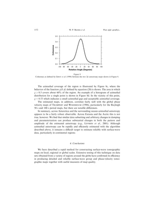 The azimuthal coverage of the region is illustrated by Figure 8c, where the
behavior of the function v…h; /† de®ned by equation (20) is shown. The area in which
v  0:3 covers about 60% of the region. An example of a histogram of azimuthal
distribution for a single point is shown in Figure 8d. In the vicinity of this point,
v ˆ 0:53 which indicates a small azimuthal gap and acceptable azimuthal coverage.
The estimated maps, in addition, correlate fairly well with the global phase
velocity maps of TRAMPERT and WOODHOUSE (1996), particularly for the Rayleigh
50 s and 100 s period maps, but there are notable di€erences.
In summary, across Antarctica and the surrounding oceans azimuthal anisotropy
appears to be a fairly robust observable. Across Eurasia and the Arctic this is not
true, however. We ®nd that similar data subsetting and arbitrary changes in damping
and parameterization can produce substantial changes in both the pattern and
amplitude of the estimated anisotropy (e.g., LEVSHIN et al., 2001). Although
azimuthal anisotropy can be rapidly and eciently estimated with the algorithm
described above, it remains a dicult target to estimate reliably with surface-wave
data, particularly in continental regions.
4. Conclusions
We have described a rapid method for constructing surface-wave tomographic
maps on local, regional or global scales. Extensive testing of this technique on data
sets obtained from a variety of regions around the globe have con®rmed its eciency
in producing detailed and reliable surface-wave group and phase-velocity tomo-
graphic maps together with useful measures of map quality.
0.0
0.1
0.2
0.3
0.4
0.5
Coherence
-100 -80 -60 -40 -20 0 20 40 60 80 100
Rotation Angle (Degrees)
Figure 9
Coherence as de®ned by GRIOT et al. (1998) between the two 2w anisotropy maps shown in Figure 8.
1372 M. P. Barmin et al. Pure appl. geophys.,
 