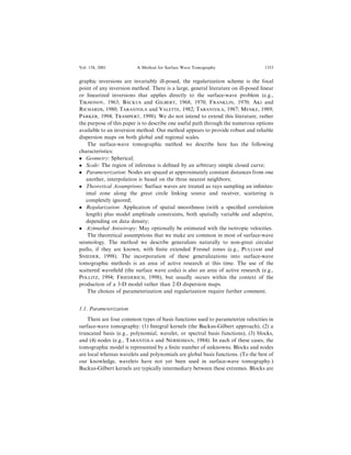 graphic inversions are invariably ill-posed, the regularization scheme is the focal
point of any inversion method. There is a large, general literature on ill-posed linear
or linearized inversions that applies directly to the surface-wave problem (e.g.,
TIKHONOV, 1963; BACKUS and GILBERT, 1968, 1970; FRANKLIN, 1970; AKI and
RICHARDS, 1980; TARANTOLA and VALETTE, 1982; TARANTOLA, 1987; MENKE, 1989;
PARKER, 1994; TRAMPERT, 1998). We do not intend to extend this literature, rather
the purpose of this paper is to describe one useful path through the numerous options
available to an inversion method. Our method appears to provide robust and reliable
dispersion maps on both global and regional scales.
The surface-wave tomographic method we describe here has the following
characteristics:
 Geometry: Spherical;
 Scale: The region of inference is de®ned by an arbitrary simple closed curve;
 Parameterization: Nodes are spaced at approximately constant distances from one
another, interpolation is based on the three nearest neighbors;
 Theoretical Assumptions: Surface waves are treated as rays sampling an in®nites-
imal zone along the great circle linking source and receiver, scattering is
completely ignored;
 Regularization: Application of spatial smoothness (with a speci®ed correlation
length) plus model amplitude constraints, both spatially variable and adaptive,
depending on data density;
 Azimuthal Anisotropy: May optionally be estimated with the isotropic velocities.
The theoretical assumptions that we make are common in most of surface-wave
seismology. The method we describe generalizes naturally to non-great circular
paths, if they are known, with ®nite extended Fresnel zones (e.g., PULLIAM and
SNIEDER, 1998). The incorporation of these generalizations into surface-wave
tomographic methods is an area of active research at this time. The use of the
scattered wave®eld (the surface wave coda) is also an area of active research (e.g.,
POLLITZ, 1994; FRIEDERICH, 1998), but usually occurs within the context of the
production of a 3-D model rather than 2-D dispersion maps.
The choices of parameterization and regularization require further comment.
1.1. Parameterization
There are four common types of basis functions used to parameterize velocities in
surface-wave tomography: (1) Integral kernels (the Backus-Gilbert approach), (2) a
truncated basis (e.g., polynomial, wavelet, or spectral basis functions), (3) blocks,
and (4) nodes (e.g., TARANTOLA and NERSESSIAN, 1984). In each of these cases, the
tomographic model is represented by a ®nite number of unknowns. Blocks and nodes
are local whereas wavelets and polynomials are global basis functions. (To the best of
our knowledge, wavelets have not yet been used in surface-wave tomography.)
Backus-Gilbert kernels are typically intermediary between these extremes. Blocks are
Vol. 158, 2001 A Method for Surface Wave Tomography 1353
 