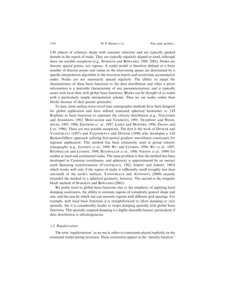 2-D objects of arbitrary shape with constant velocities and are typically packed
densely in the region of study. They are typically regularly shaped or sized, although
there are notable exceptions (e.g., SPAKMAN and BIJWAARD, 1998, 2001). Nodes are
discrete spatial points, not regions. A nodal model is therefore de®ned at a ®nite
number of discrete points and values in the intervening spaces are determined by a
speci®c interpolation algorithm in the inversion matrix and travel-time accumulation
codes. Nodes are not necessarily spaced regularly. The ability to adapt the
characteristics of these basis functions to the data distribution and other a priori
information is a desirable characteristic of any parameterization, and is typically
easier with local than with global basis functions. Blocks can be thought of as nodes
with a particularly simple interpolation scheme. Thus we use nodes rather than
blocks because of their greater generality.
To date, most surface-wave travel time tomographic methods have been designed
for global application and have utilized truncated spherical harmonics or 2-D
B-splines as basis functions to represent the velocity distribution (e.g., NAKANISHI
and ANDERSON, 1982; MONTAGNER and TANIMOTO, 1991; TRAMPERT and WOOD-
HOUSE, 1995, 1996; EKSTROÈ M et al., 1997; LASKE and MASTERS, 1996; ZHANG and
LAY, 1996). There are two notable exceptions. The ®rst is the work of DITMAR and
YANOVSKAYA (1987) and YANOVSKAYA and DITMAR (1990) who developed a 2-D
Backus-Gilbert approach utilizing ®rst-spatial gradient smoothness constraints for
regional application. This method has been extensively used in group velocity
tomography (e.g., LEVSHIN et al., 1989; WU and LEVSHIN, 1994; WU et al., 1997;
RITZWOLLER and LEVSHIN, 1998; RITZWOLLER et al., 1998; VDOVIN et al., 1999) for
studies at local and continental scales. The main problem is that the method has been
developed in Cartesian coordinates, and sphericity is approximated by an inexact
earth ¯attening transformation (YANOVSKAYA, 1982; JOBERT and JOBERT, 1983)
which works well only if the region of study is suciently small (roughly less than
one-tenth of the earth's surface). YANOVSKAYA and ANTONOVA (2000) recently
extended the method to a spherical geometry, however. The second is the irregular
block method of SPAKMAN and BIJWAARD (2001).
We prefer local to global basis functions due to the simplicity of applying local
damping constraints, the ability to estimate regions of completely general shape and
size, and the ease by which one can intermix regions with di€erent grid spacings. For
example, with local basis functions it is straightforward to allow damping to vary
spatially, but it is considerably harder to target damping spatially with global basis
functions. This spatially targeted damping is a highly desirable feature, particularly if
data distribution is inhomogeneous.
1.2. Regularization
The term `regularization', as we use it, refers to constraints placed explicitly on the
estimated model during inversion. These constraints appear in the ``penalty function''
1354 M. P. Barmin et al. Pure appl. geophys.,
 