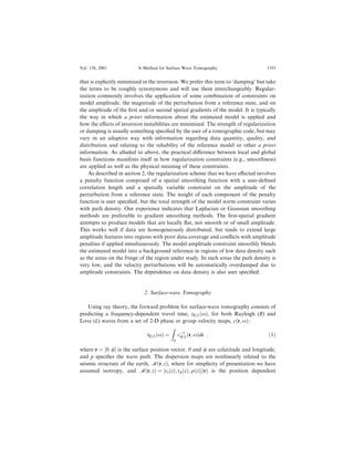 that is explicitly minimized in the inversion. We prefer this term to `damping' but take
the terms to be roughly synonymous and will use them interchangeably. Regular-
ization commonly involves the application of some combination of constraints on
model amplitude, the magnitude of the perturbation from a reference state, and on
the amplitude of the ®rst and/or second spatial gradients of the model. It is typically
the way in which a priori information about the estimated model is applied and
how the e€ects of inversion instabilities are minimized. The strength of regularization
or damping is usually something speci®ed by the user of a tomographic code, but may
vary in an adaptive way with information regarding data quantity, quality, and
distribution and relating to the reliability of the reference model or other a priori
information. As alluded to above, the practical di€erence between local and global
basis functions manifests itself in how regularization constraints (e.g., smoothness)
are applied as well as the physical meaning of these constraints.
As described in section 2, the regularization scheme that we have e€ected involves
a penalty function composed of a spatial smoothing function with a user-de®ned
correlation length and a spatially variable constraint on the amplitude of the
perturbation from a reference state. The weight of each component of the penalty
function is user speci®ed, but the total strength of the model norm constraint varies
with path density. Our experience indicates that Laplacian or Gaussian smoothing
methods are preferable to gradient smoothing methods. The ®rst-spatial gradient
attempts to produce models that are locally ¯at, not smooth or of small amplitude.
This works well if data are homogeneously distributed, but tends to extend large
amplitude features into regions with poor data coverage and con¯icts with amplitude
penalties if applied simultaneously. The model amplitude constraint smoothly blends
the estimated model into a background reference in regions of low data density such
as the areas on the fringe of the region under study. In such areas the path density is
very low, and the velocity perturbations will be automatically overdamped due to
amplitude constraints. The dependence on data density is also user speci®ed.
2. Surface-wave Tomography
Using ray theory, the forward problem for surface-wave tomography consists of
predicting a frequency-dependent travel time, tR=L…x†, for both Rayleigh (R) and
Love (L) waves from a set of 2-D phase or group velocity maps, c…r; x†:
tR=L…x† ˆ

p
cÀ1
R=L…r; x†ds ; …1†
where r ˆ ‰h; /Š is the surface position vector, h and / are colatitude and longitude,
and p speci®es the wave path. The dispersion maps are nonlinearly related to the
seismic structure of the earth, M…r; z†, where for simplicity of presentation we have
assumed isotropy, and M…r; z† ˆ ‰vs…z†; vp…z†; q…z†Š…r† is the position dependent
Vol. 158, 2001 A Method for Surface Wave Tomography 1355
 