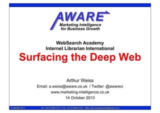 WebSearch Academy
Internet Librarian International

Surfacing the Deep Web
Arthur Weiss
Email: a.weiss@aware.co.uk / Twitter: @awareci
www.marketing-intelligence.co.uk
14 October 2013
© AWARE 2013

Tel: +44 20 8954 9121 • Fax: +44 20 8954 2102 • Web: www.marketing-intelligence.co.uk

 
