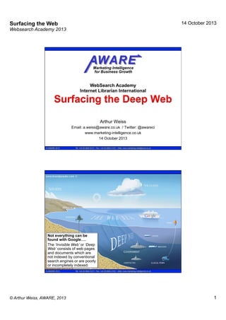 14 October 2013

Surfacing the Web
Websearch Academy 2013

WebSearch Academy
Internet Librarian International

Surfacing the Deep Web
Arthur Weiss
Email: a.weiss@aware.co.uk / Twitter: @awareci
www.marketing-intelligence.co.uk
14 October 2013
© AWARE 2013

Tel: +44 20 8954 9121 • Fax: +44 20 8954 2102 • Web: www.marketing-intelligence.co.uk

Not everything can be
found with Google….
The ‘Invisible Web’ or ‘Deep
Web’ consists of web pages
and documents which are
not indexed by conventional
search engines or are poorly
or incompletely indexed.
© AWARE 2013

© Arthur Weiss, AWARE, 2013

Tel: +44 20 8954 9121 • Fax: +44 20 8954 2102 • Web: www.marketing-intelligence.co.uk

1

 