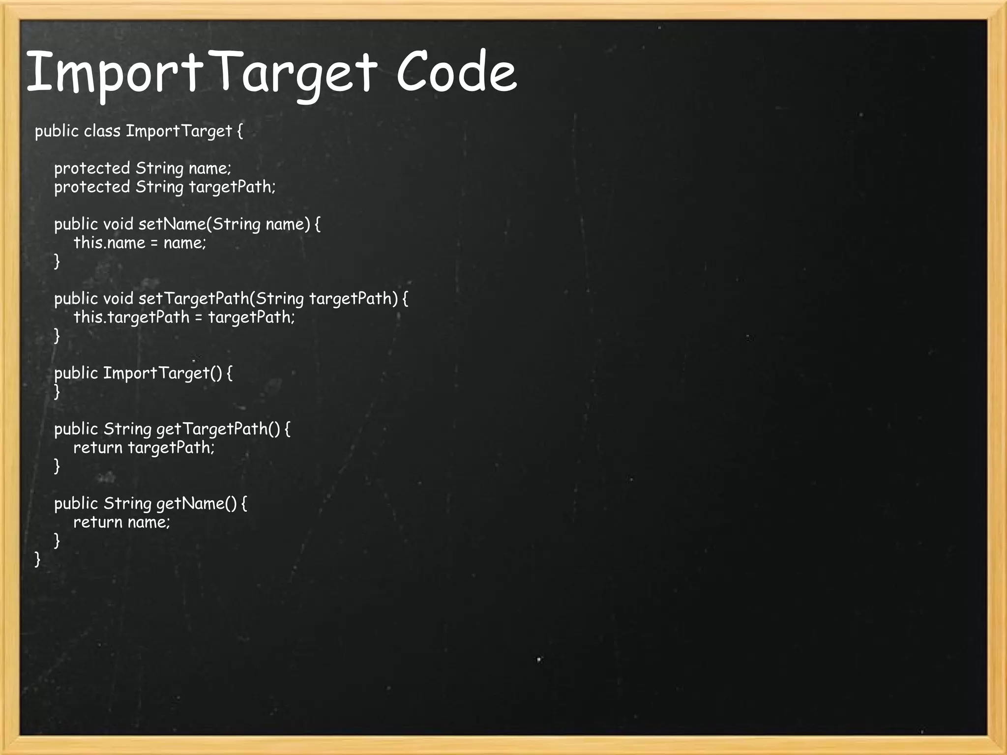 ImportTarget Code public class ImportTarget {     protected String name;     protected String targetPath;     public void setName(String name) {         this.name = name;     }     public void setTargetPath(String targetPath) {         this.targetPath = targetPath;     }     public ImportTarget() {     }     public String getTargetPath() {         return targetPath;     }     public String getName() {         return name;     } } 