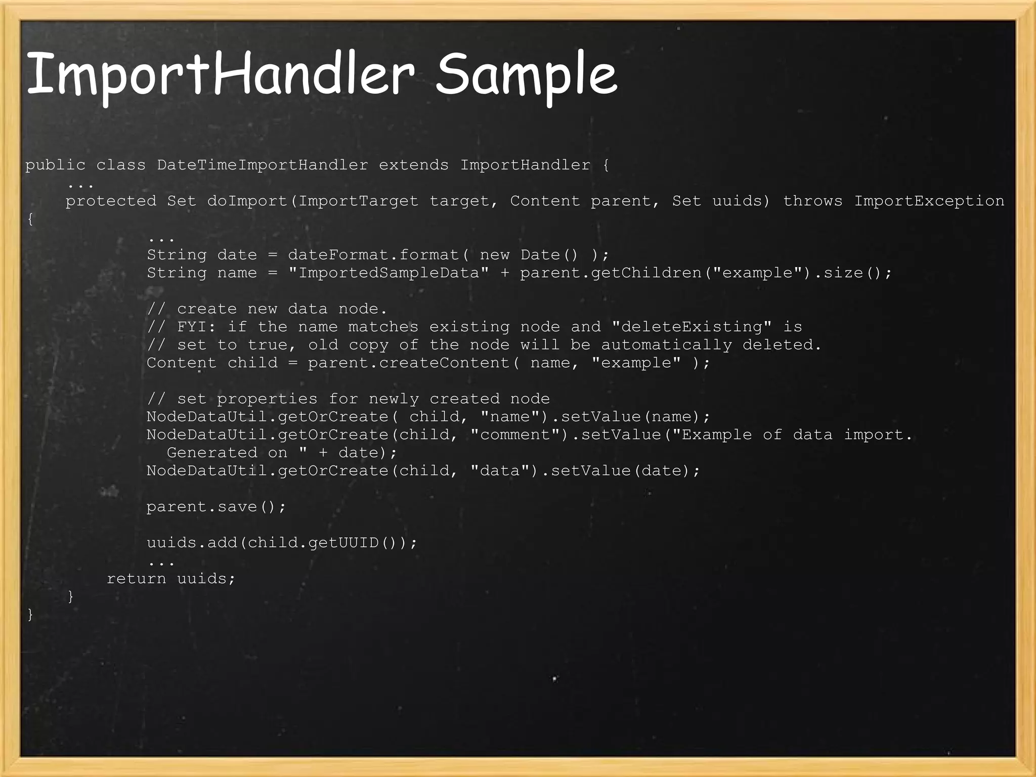 ImportHandler Sample public class DateTimeImportHandler extends ImportHandler {     ...     protected Set doImport(ImportTarget target, Content parent, Set uuids) throws ImportException {              ...             String date = dateFormat.format( new Date() );             String name = &quot;ImportedSampleData&quot; + parent.getChildren(&quot;example&quot;).size();              // create new data node.             // FYI: if the name matches existing node and &quot;deleteExisting&quot; is             // set to true, old copy of the node will be automatically deleted.             Content child = parent.createContent( name, &quot;example&quot; );              // set properties for newly created node             NodeDataUtil.getOrCreate( child, &quot;name&quot;).setValue(name);             NodeDataUtil.getOrCreate(child, &quot;comment&quot;).setValue(&quot;Example of data import.                Generated on &quot; + date);             NodeDataUtil.getOrCreate(child, &quot;data&quot;).setValue(date);              parent.save();              uuids.add(child.getUUID());              ...         return uuids;     } } 