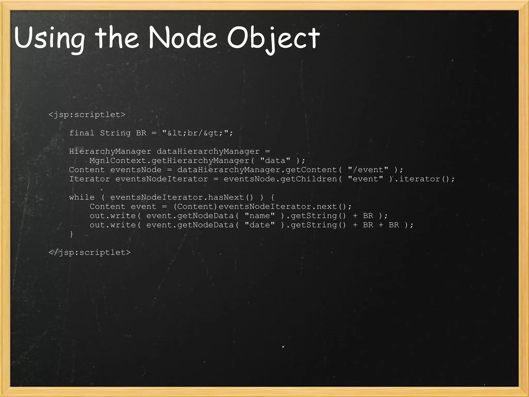 Using the Node Object              <jsp:scriptlet>                  final String BR = &quot;&lt;br/&gt;&quot;;                                  HierarchyManager dataHierarchyManager =                       MgnlContext.getHierarchyManager( &quot;data&quot; );                 Content eventsNode = dataHierarchyManager.getContent( &quot;/event&quot; );                 Iterator eventsNodeIterator = eventsNode.getChildren( &quot;event&quot; ).iterator();                                  while ( eventsNodeIterator.hasNext() ) {                     Content event = (Content)eventsNodeIterator.next();                     out.write( event.getNodeData( &quot;name&quot; ).getString() + BR );                     out.write( event.getNodeData( &quot;date&quot; ).getString() + BR + BR );                 }                              </jsp:scriptlet> 