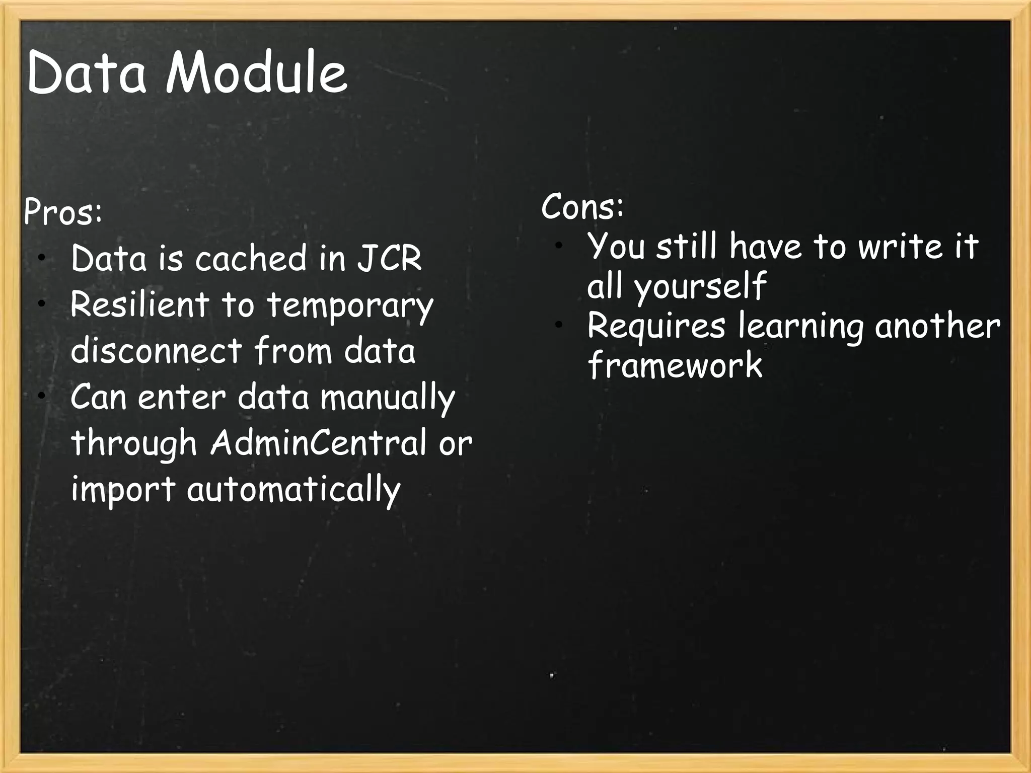 Data Module Pros: Data is cached in JCR Resilient to temporary disconnect from data Can enter data manually through AdminCentral or import automatically Cons: You still have to write it all yourself Requires learning another framework 
