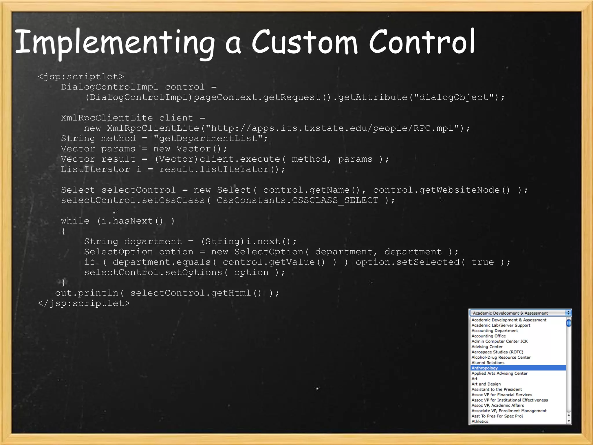 Implementing a Custom Control      <jsp:scriptlet>         DialogControlImpl control =               (DialogControlImpl)pageContext.getRequest().getAttribute(&quot;dialogObject&quot;);            XmlRpcClientLite client =             new XmlRpcClientLite(&quot;http://apps.its.txstate.edu/people/RPC.mpl&quot;);         String method = &quot;getDepartmentList&quot;;         Vector params = new Vector();         Vector result = (Vector)client.execute( method, params );         ListIterator i = result.listIterator();          Select selectControl = new Select( control.getName(), control.getWebsiteNode() );         selectControl.setCssClass( CssConstants.CSSCLASS_SELECT );          while (i.hasNext() )         {             String department = (String)i.next();             SelectOption option = new SelectOption( department, department );             if ( department.equals( control.getValue() ) ) option.setSelected( true );             selectControl.setOptions( option );         }        out.println( selectControl.getHtml() );     </jsp:scriptlet> 