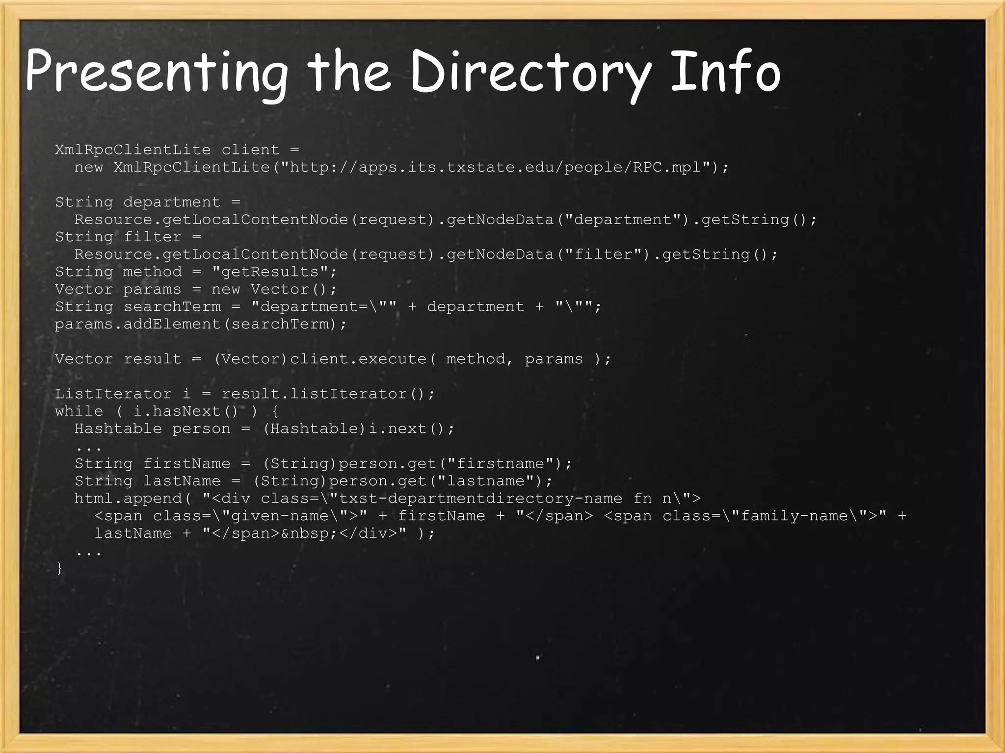Presenting the Directory Info XmlRpcClientLite client =     new XmlRpcClientLite(&quot;http://apps.its.txstate.edu/people/RPC.mpl&quot;);   String department =    Resource.getLocalContentNode(request).getNodeData(&quot;department&quot;).getString(); String filter =     Resource.getLocalContentNode(request).getNodeData(&quot;filter&quot;).getString();  String method = &quot;getResults&quot;; Vector params = new Vector(); String searchTerm = &quot;department=\&quot;&quot; + department + &quot;\&quot;&quot;; params.addElement(searchTerm);   Vector result = (Vector)client.execute( method, params );   ListIterator i = result.listIterator(); while ( i.hasNext() ) {    Hashtable person = (Hashtable)i.next();    ...    String firstName = (String)person.get(&quot;firstname&quot;);    String lastName = (String)person.get(&quot;lastname&quot;);   html.append( &quot;<div class=\&quot;txst-departmentdirectory-name fn n\&quot;>      <span class=\&quot;given-name\&quot;>&quot; + firstName + &quot;</span> <span class=\&quot;family-name\&quot;>&quot; +      lastName + &quot;</span>&nbsp;</div>&quot; );    ...  }                                       