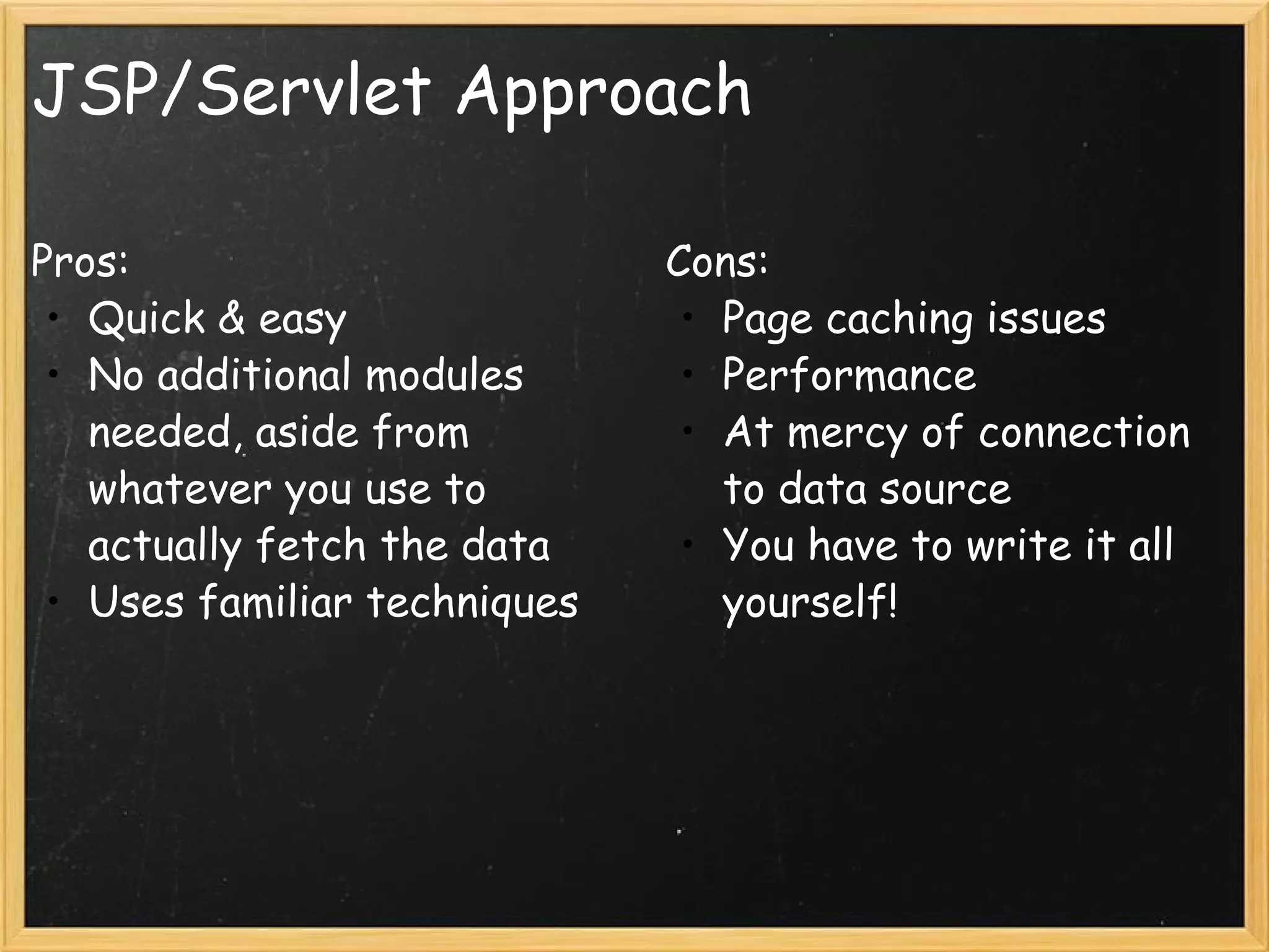 JSP/Servlet Approach Pros: Quick & easy No additional modules needed, aside from whatever you use to actually fetch the data Uses familiar techniques  Cons: Page caching issues Performance At mercy of connection to data source You have to write it all yourself!  