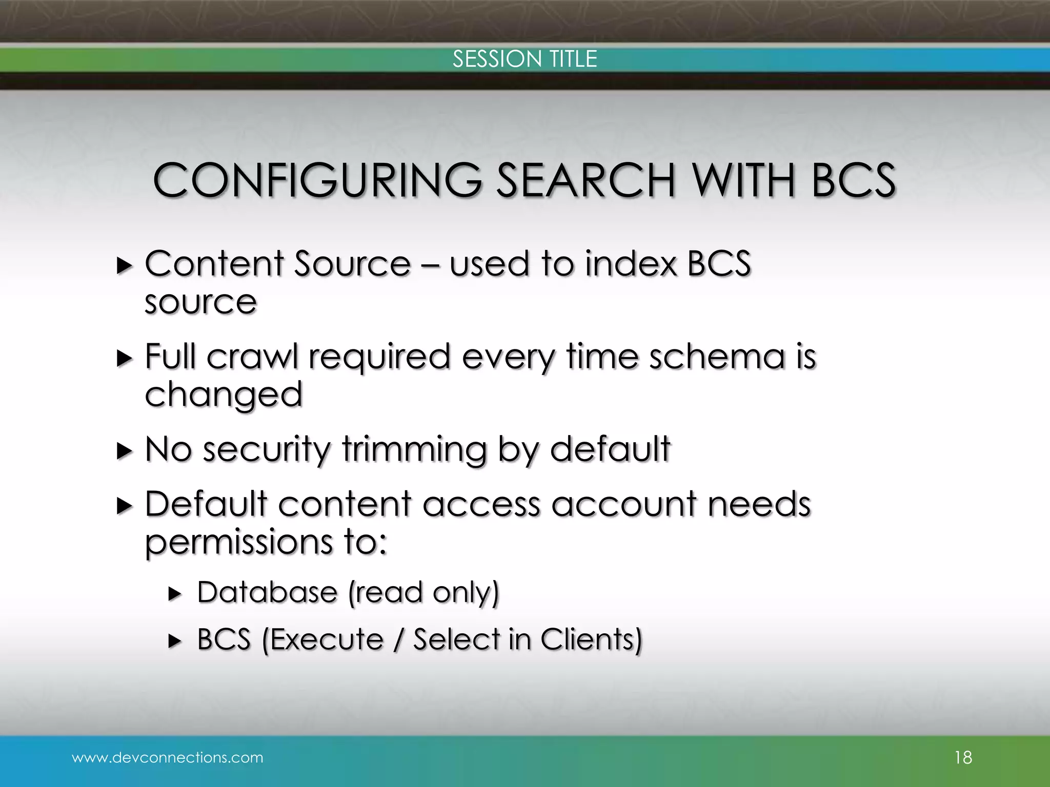 SESSION TITLE CONFIGURING SEARCH WITH BCS  Content source Source – used to index BCS  Full crawl required every time schema is changed  No security trimming by default  Default content access account needs permissions to:  Database (read only)  BCS (Execute / Select in Clients) www.devconnections.com 18 