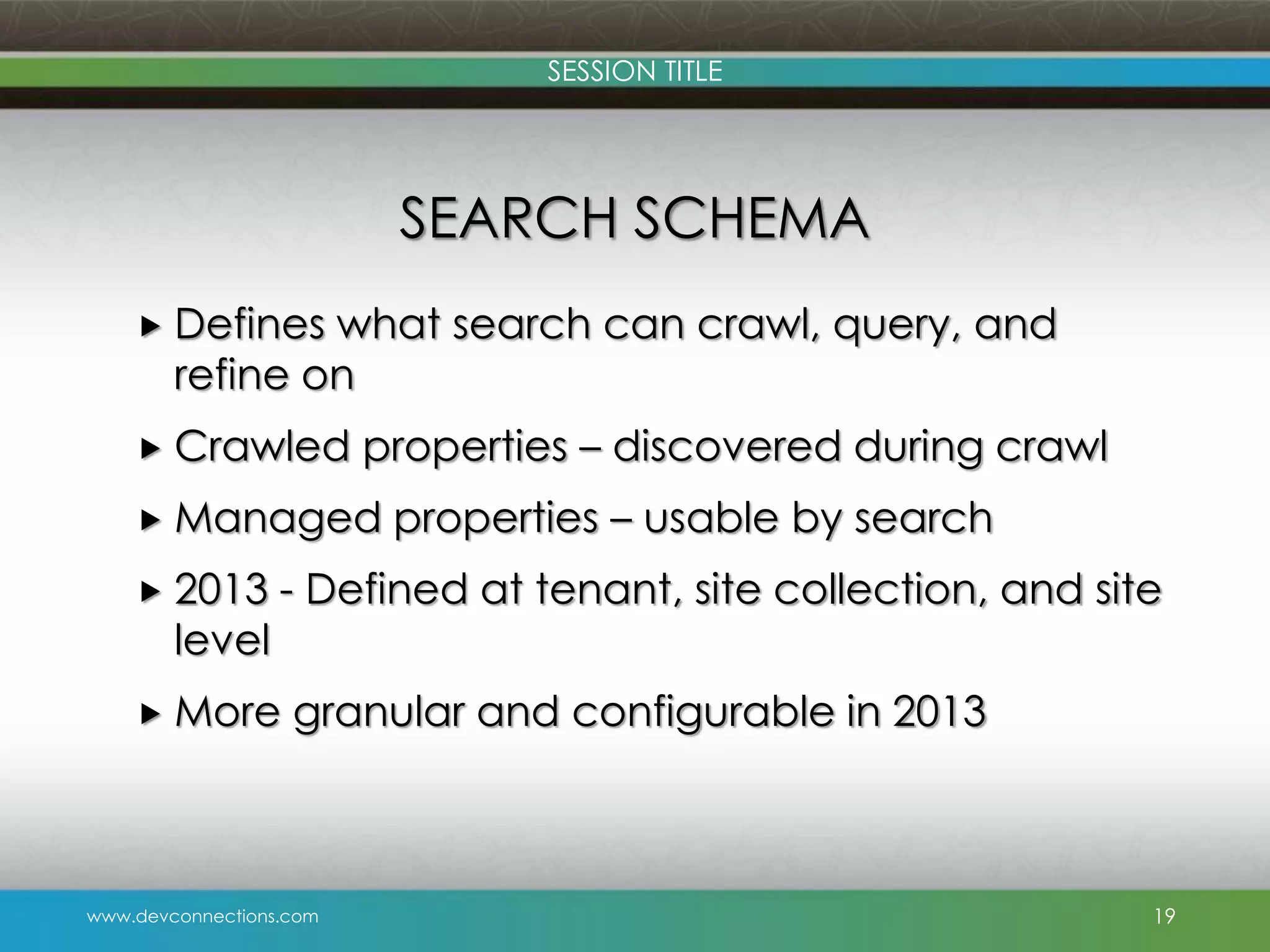 SESSION TITLE SEARCH SCHEMA  Defines what search can crawl, query, and refine on  Crawled properties – discovered during crawl  Managed  2013 level properties – usable by search - Defined at tenant, site collection, and site  More granular and configurable in 2013 www.devconnections.com 19 