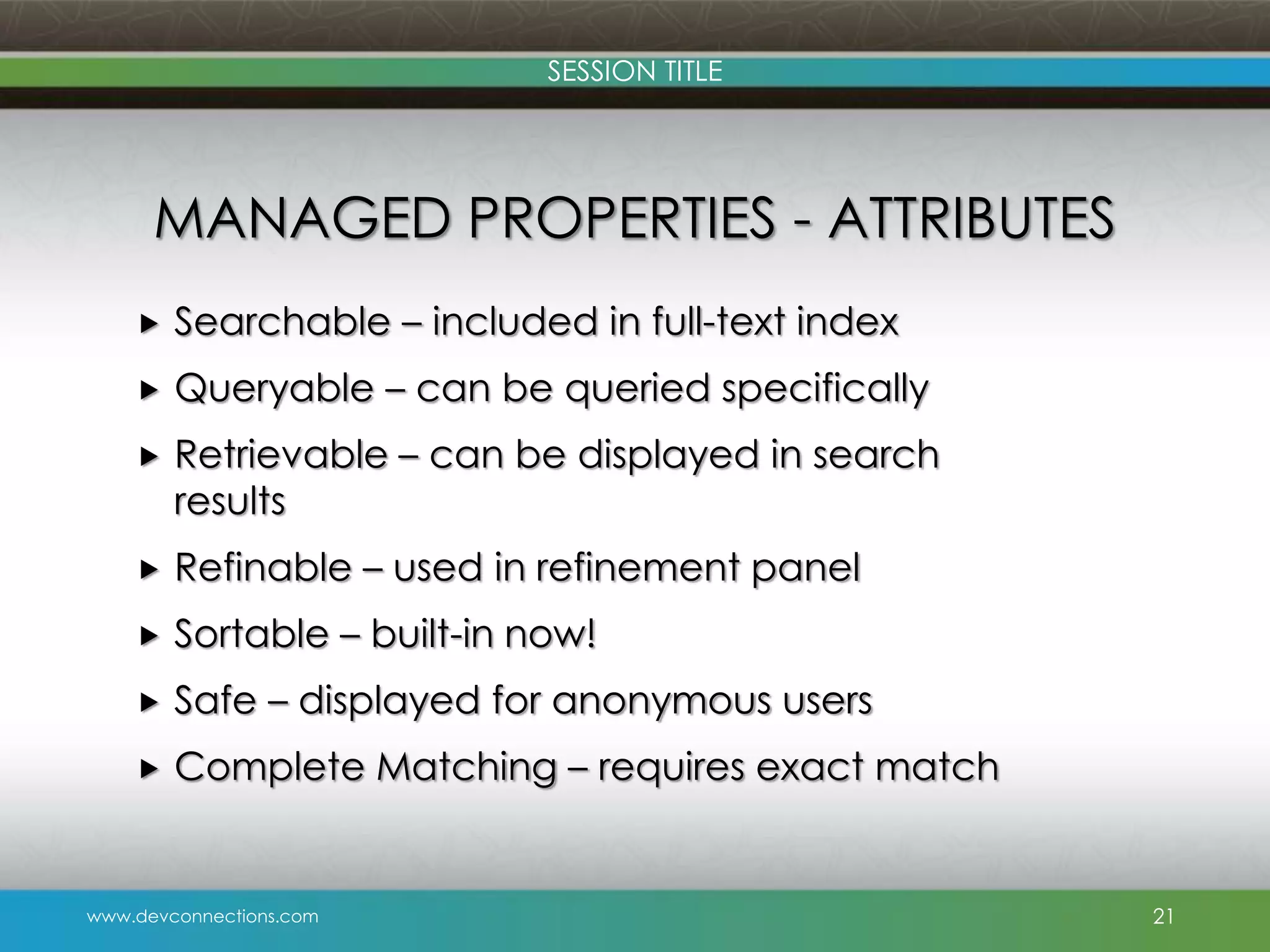 SESSION TITLE MANAGED PROPERTIES - ATTRIBUTES  Searchable – included in full-text index  Queryable – can be queried specifically  Retrievable – can be displayed in search results  Refinable – used in refinement panel  Sortable – built-in now!  Safe – displayed for anonymous users  Complete Matching – requires exact match www.devconnections.com 21 