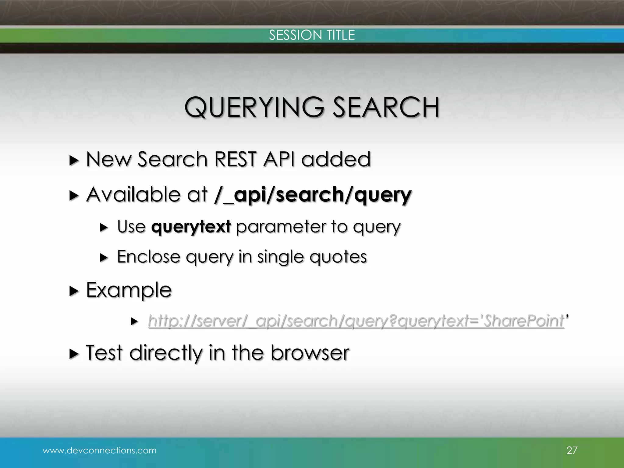 SESSION TITLE QUERYING SEARCH  New Search REST API added  Available at /_api/search/query  Use querytext parameter to query  Enclose query in single quotes  Example   Test http://server/_api/search/query?querytext=’SharePoint’ directly in the browser www.devconnections.com 27 