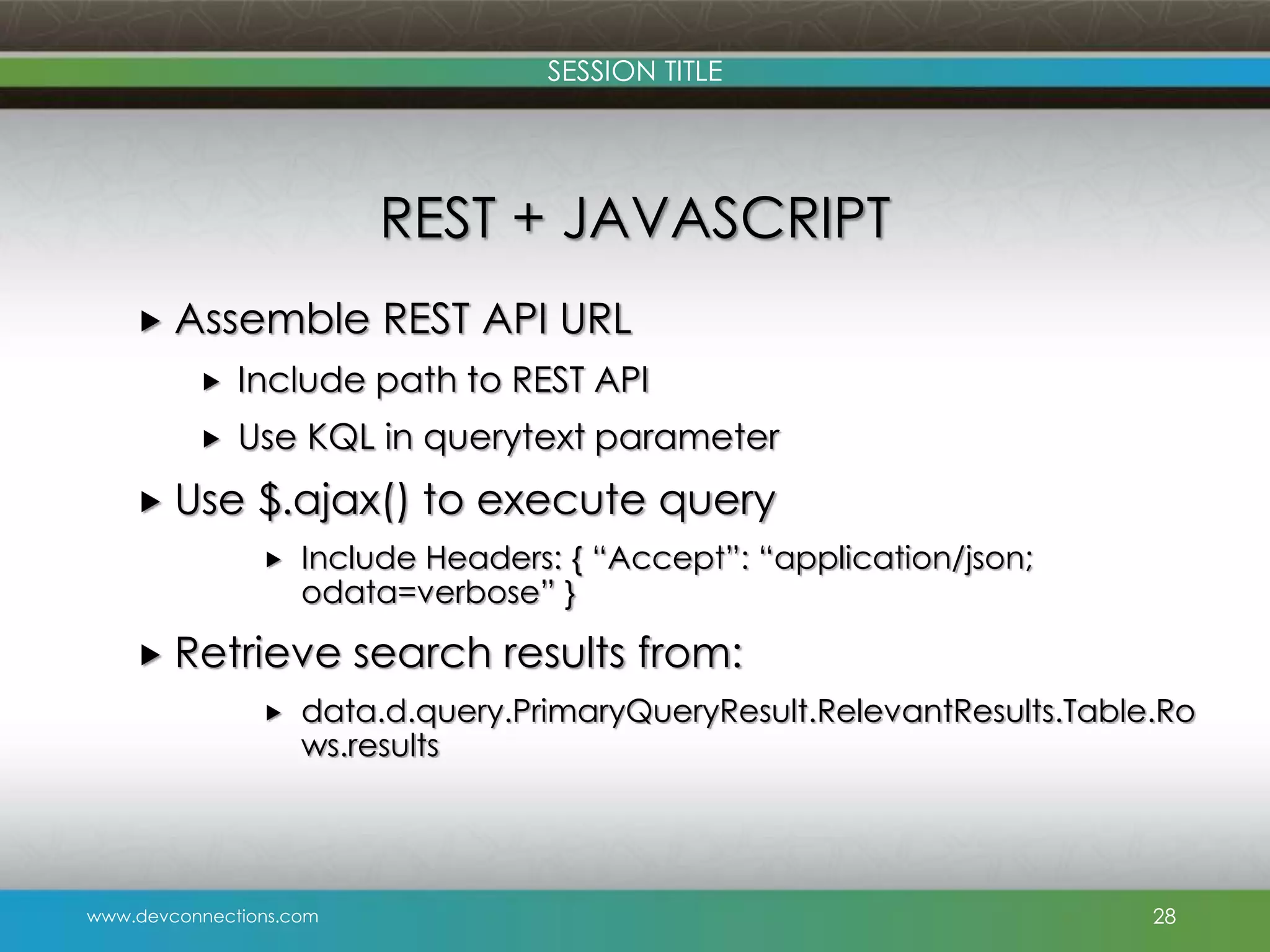 SESSION TITLE REST + JAVASCRIPT  Assemble REST API URL  Include path to REST API  Use KQL in querytext parameter  Use $.ajax() to execute query  Include Headers: { “Accept”: “application/json; odata=verbose” }  Retrieve  search results from: data.d.query.PrimaryQueryResult.RelevantResults.Table.Ro ws.results www.devconnections.com 28 