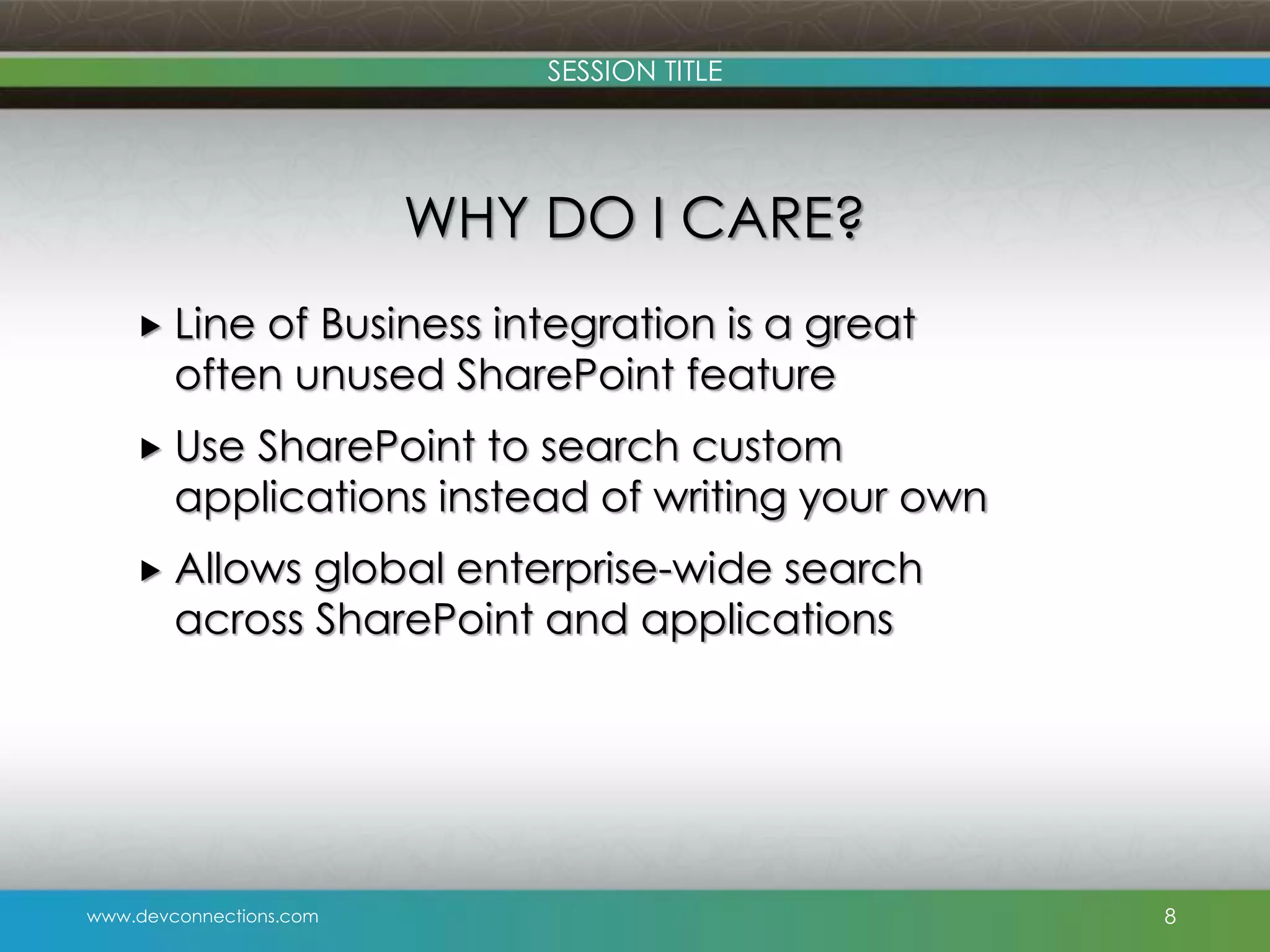 SESSION TITLE WHY DO I CARE?  Line of Business integration is a great often unused SharePoint feature  Use SharePoint to search custom applications instead of writing your own  Allows global enterprise-wide search across SharePoint and applications www.devconnections.com 8 