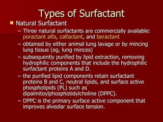 Types of Surfactant
   Natural Surfactant
    – Three natural surfactants are commercially available:
      poractant alfa, calfactant, and beractant
    – obtained by either animal lung lavage or by mincing
      lung tissue (eg, lung minces)
    – subsequently purified by lipid extraction, removing
      hydrophilic components that include the hydrophilic
      surfactant proteins A and D.
    – the purified lipid components retain surfactant
      proteins B and C, neutral lipids, and surface active
      phospholipids (PL) such as
      dipalmitoylphosphotidylcholine (DPPC).
    – DPPC is the primary surface active component that
      improves alveolar surface tension.
 