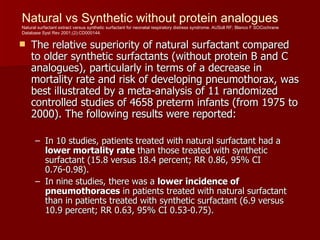 Natural vs Synthetic without protein analogues
Natural surfactant extract versus synthetic surfactant for neonatal respiratory distress syndrome. AUSoll RF; Blanco F SOCochrane
Database Syst Rev 2001;(2):CD000144.

   The relative superiority of natural surfactant compared
    to older synthetic surfactants (without protein B and C
    analogues), particularly in terms of a decrease in
    mortality rate and risk of developing pneumothorax, was
    best illustrated by a meta-analysis of 11 randomized
    controlled studies of 4658 preterm infants (from 1975 to
    2000). The following results were reported:

      – In 10 studies, patients treated with natural surfactant had a
        lower mortality rate than those treated with synthetic
        surfactant (15.8 versus 18.4 percent; RR 0.86, 95% CI
        0.76-0.98).
      – In nine studies, there was a lower incidence of
        pneumothoraces in patients treated with natural surfactant
        than in patients treated with synthetic surfactant (6.9 versus
        10.9 percent; RR 0.63, 95% CI 0.53-0.75).
 
