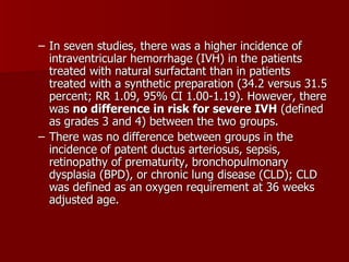 – In seven studies, there was a higher incidence of
  intraventricular hemorrhage (IVH) in the patients
  treated with natural surfactant than in patients
  treated with a synthetic preparation (34.2 versus 31.5
  percent; RR 1.09, 95% CI 1.00-1.19). However, there
  was no difference in risk for severe IVH (defined
  as grades 3 and 4) between the two groups.
– There was no difference between groups in the
  incidence of patent ductus arteriosus, sepsis,
  retinopathy of prematurity, bronchopulmonary
  dysplasia (BPD), or chronic lung disease (CLD); CLD
  was defined as an oxygen requirement at 36 weeks
  adjusted age.
 