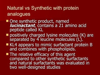 Natural vs Synthetic with protein
analogues
 One synthetic product, named
  lucinactant, contains a 21 amino acid
  peptide called KL
 positively charged lysine molecules (K) are
  separated by 4 leucine molecules (L).
 KL4 appears to mimic surfactant protein B
  and combines with phospholipids.
 The relative efficacy of this agent
  compared to other synthetic surfactants
  and natural surfactants was evaluated in
  two well-designed studies
 